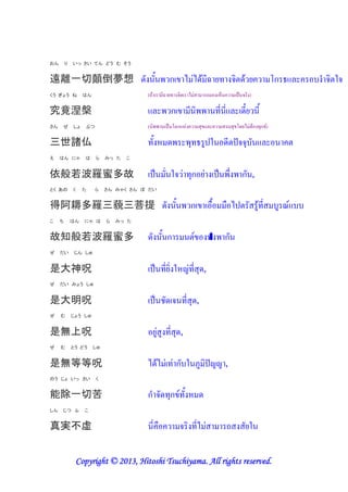 おん       り   いっ さい てん どう む そう


遠離一切顛倒夢想 -                                                 ก / "/-0 &A '( ) -0 '                                          ก   8 ) 7)
くう ぎょう ね          はん                   (.0           &A '( )          / "           .         !+           # ) )

究竟涅槃                                                       ก           &                     (& &          -&B' &
さん   ぜ       しょ   ぶつ                   (               #       ก !"             *                       * -'/ " 0 (*ก )

三世諸仏                                   (! -                                *(           7 -& ))*
え    はん にゃ        は    ら    みっ た   こ


依般若波羅蜜多故                                         #         7) " (*ก '"                        # $           ก ,
とく あの        く    た    ら    さん みゃく さん ぼ だい


得阿耨多羅三藐三菩提 -                                                               ก                           /           0(&
こ    ち       はん   にゃ は      ら   みっ た


故知般若波羅蜜多                               -              ก                                 "         ก
ぜ    だい       じん しゅ


是大神呪                                             # (&' 7! "(& *-,
ぜ    だい みょう しゅ


是大明呪                                             # ,- ) (& *-,
ぜ    む       じょう しゅ


是無上呪                                         '" (& *-,
ぜ    む       とう どう     しゅ


是無等等呪                                  /-0/ " (" ก 7 @                                             ,
のう じょ いっ さい            く


能除一切苦                                  ก8 )-(*ก ( ! -
しん   じつ ふ         こ


真実不虚                                         &                  ) (&/ "                             .        '7

                          2013 Hitoshi
              Copyright © 2013, Hitoshi Tsuchiyama. All rights reserved.
 