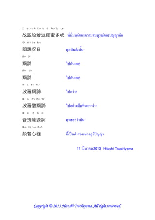 こ    せつ はん にゃ は        ら   みっ た   しゅ


故説般若波羅蜜多呪 (& &
そく せつ しゅ わっ


即説呪日                                    - -          :
ぎゃ てい


羯諦                                     / ก      '!
ぎゃ    てい


羯諦                                     / ก      '!
は    ら   ぎゃ てい


波羅羯諦                                   / ก"!
は    ら   そう ぎゃ てい


波羅僧羯諦                                  / '"      + (& กก " !
ぼ    じ     そ   わ   か


菩提薩婆訶                                   *( ! "       !
はん にゃ しん ぎょう


般若心経                                    & # 8                @

                                                11       &       2013 Hitoshi Tsuchiyama




                       2013
           Copyright © 2013, Hitoshi Tsuchiyama. All rights reserved.
 