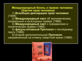 Международный билль о правах человека
          (Хартия прав человека)
   1) Всеобщая декларация прав человека
(1948)
   2) Международный пакт об экономических,
социальных и культурных правах (1966)
   3) Международный пакт о гражданских и
политических правах (1966)
   4) факультативный Протокол к последнему
пакту (1966)
   5) второй дополнительный Протокол,
направленный на отмену смертной казни (1989).




                                   10
 