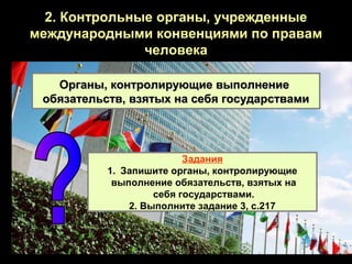 2. Контрольные органы, учрежденные
международными конвенциями по правам
               человека

   Органы, контролирующие выполнение
 обязательств, взятых на себя государствами




                          Задания
           1. Запишите органы, контролирующие
            выполнение обязательств, взятых на
                    себя государствами.
               2. Выполните задание 3, с.217
 