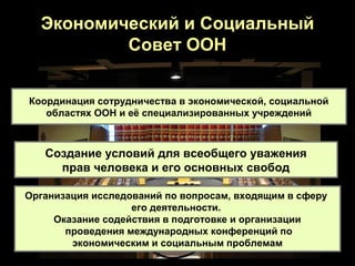 Экономический и Социальный
          Совет ООН


Координация сотрудничества в экономической, социальной
   областях ООН и её специализированных учреждений



   Создание условий для всеобщего уважения
     прав человека и его основных свобод

Организация исследований по вопросам, входящим в сферу
                   его деятельности.
     Оказание содействия в подготовке и организации
       проведения международных конференций по
        экономическим и социальным проблемам
 