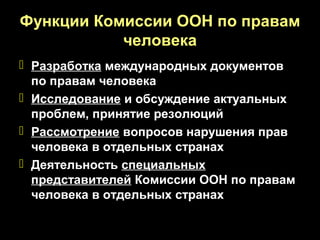 Функции Комиссии ООН по правам
           человека
 Разработка международных документов
  по правам человека
 Исследование и обсуждение актуальных
  проблем, принятие резолюций
 Рассмотрение вопросов нарушения прав
  человека в отдельных странах
 Деятельность специальных
  представителей Комиссии ООН по правам
  человека в отдельных странах
 