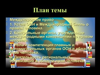 План темы
 Международное право
 1. Устав ООН и Международный билль о
  правах человека.
 2. Контрольные органы, учрежденные
  международными конвенциями по правам
  человека.
 3. Роль и компетенция главных и
  вспомогательных органов ООН в области
  прав человека.
 4. Деятельность региональных
  организаций в области прав человека.
 