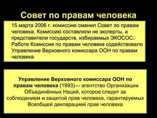 Совет по правам человека
 15 марта 2006 г. комиссию сменил Совет по правам
 человека. Комиссию составляли не эксперты, а
 представители государств, избираемых ЭКОСОС.
 Работе Комиссии по правам человека содействовало
 Управление Верховного комиссара ООН по правам
 человека



    Управление Верховного комиссара ООН по
  правам человека (1993)— агентство Организации
      Объединённых Наций, которое следит за
соблюдением и защитой прав человека, гарантируемых
       Всеобщей декларацией прав человека
 