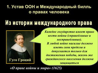 1. Устав ООН и Международный билль
          о правах человека



                    Каждое государство имеет право
                      вести войны (справедливые и
                           несправедливые).
                     В любой войне насилие должно
                         иметь свои пределы и
                        допускается только для
                     достижения победы, жизнь же
 Гуго Гроций        гражданского населения должна
                              защищаться
 «О праве войны и мира» (1625)
 
