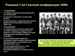 Решения 1-ой Гаагской конференции 1899г.
 3 конвенции:
• О мирном решении международных
  столкновений;
• О законах и обычаях сухопутной
  войны;
• О применении к морской войне начал
  Женевской конвенции 10 августа
  1864 года
 3 декларации:
• О запрещении на пятилетний срок
  метания снарядов и взрывчатых
  веществ с воздушных шаров или при
  помощи иных подобных новых
  способов;
• О неупотреблении снарядов,
  имеющих единственным назначением      26 государств (Россия, Османская империя,
  распространять удушающие или              Германия, Австро-Венгрия, Италия,
  вредоносные газы;
                                       Франция, США, Великобритания, Бельгия и др.
• О неупотреблении пуль, легко
  разворачивающихся или
  сплющивающихся в человеческом
  теле.
 