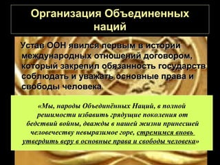 Организация Объединенных
            наций
Устав ООН явился первым в истории
международных отношений договором,
который закрепил обязанность государств
соблюдать и уважать основные права и
свободы человека

    «Мы, народы Объединённых Наций, в полной
    решимости избавить грядущие поколения от
 бедствий войны, дважды в нашей жизни принесшей
  человечеству невыразимое горе, стремимся вновь
утвердить веру в основные права и свободы человека»
 