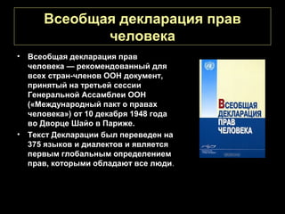 Всеобщая декларация прав
             человека
• Всеобщая декларация прав
  человека — рекомендованный для
  всех стран-членов ООН документ,
  принятый на третьей сессии
  Генеральной Ассамблеи ООН
  («Международный пакт о правах
  человека») от 10 декабря 1948 года
  во Дворце Шайо в Париже.
• Текст Декларации был переведен на
  375 языков и диалектов и является
  первым глобальным определением
  прав, которыми обладают все люди.
 