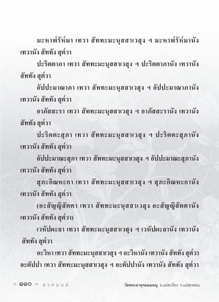 มะหาพ๎ รั ห๎ ม า เทวา สั ท ทะมะนุ ส สาเวสุ ง ฯ มะหาพ๎ รั ห๎ ม านั ง
เทวานัง สัททัง สุต๎วา
       ปะริตตาภา เทวา สัททะมะนุสสาเวสุง ฯ ปะริตตาภานัง เทวานัง
สัททัง สุต๎วา
       อัปปะมาณาภา เทวา สัททะมะนุสสาเวสุง ฯ อัปปะมาณาภานัง
เทวานัง สัททัง สุต๎วา
       อาภัสสะรา เทวา สัททะมะนุสสาเวสุง ฯ อาภัสสะรานัง เทวานัง
สัททัง สุต๎วา
       ปะริ ต ตะสุ ภ า เทวา สั ท ทะมะนุ ส สาเวสุ ง ฯ ปะริ ต ตะสุ ภ านั ง
เทวานัง สัททัง สุต๎วา
       อัปปะมาณะสุภา เทวา สัททะมะนุสสาเวสุง ฯ อัปปะมาณะสุภานัง
เทวานัง สัททัง สุต๎วา
       สุ ภ ะกิ ณ หะกา เทวา สั ท ทะมะนุ ส สาเวสุ ง ฯ สุ ภ ะกิ ณ หะกานั ง
เทวานัง สัททัง สุต๎วา
       (อะสั ญ ญิ สั ต ตา เทวา สั ท ทะมะนุ ส สาเวสุ ง อะสั ญ ญิ สั ต ตานั ง
เทวานัง สัททัง สุต๎วา)
       เวหัปผะลา เทวา สัททะมะนุสสาเวสุง ฯ เวหัปผะลานัง เทวานัง
 สัททัง สุต๎วา
       อะวิหา เทวา สัททะมะนุสสาเวสุง ฯ อะวิหานัง เทวานัง สัททัง สุต๎วา
อะตัปปา เทวา สัททะมะนุสสาเวสุง ฯ อะตัปปานัง เทวานัง สัททัง สุต๎วา

110      ส ว ด ม น ต                     วัดพระธาตุจอมมอญ อ.แมสะเรียง จ.แมฮองสอน
 