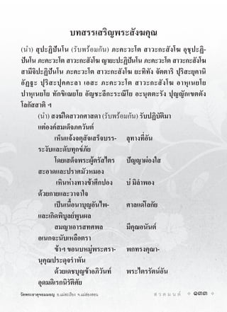 บทสรรเสริญพระสังฆคุณ
(นำ) สุปะฏิปนโน (รับพรอมกัน) ภะคะวะโต สาวะกะสังโฆ อุชุปะฏิ-
ปนโน ภะคะวะโต สาวะกะสังโฆ ญายะปะฏิปนโน ภะคะวะโต สาวะกะสังโฆ
                                          
สามีจิปะฏิปนโน ภะคะวะโต สาวะกะสังโฆ ยะทิทัง จัตตาริ ปุริสะยุคานิ
อั ฏ ฐะ ปุ ริ ส ะปุ ค คะลา เอสะ ภะคะวะโต สาวะกะสั ง โฆ อาหุ เ นยโย
ปาหุเนยโย ทักขิเณยโย อัญชะลีกะระณีโย อะนุตตะรัง ปุญญักเขตตัง
โลกัสสาติ ฯ
       (นำ) สงฆใดสาวกศาสดา (รับพรอมกัน) รับปฏิบัติมา
       แตองคสมเด็จภควันต
                เห็นแจงจตุสัจเสร็จบรร- ลุทางที่อัน
       ระงับและดับทุกขภัย
                โดยเสด็จพระผูตรัสไตร ปญญาผองใส
       สะอาดและปราศมัวหมอง
                 เหินหางทางขาศึกปอง บ มิลำพอง
       ดวยกายและวาจาใจ
                เปนเนื้อนาบุญอันไพ-    ศาลแดโลกัย
       และเกิดพิบูลยพูนผล
                สมญาเอารสทศพล           มีคุณอนันต
       อเนกจะนับเหลือตรา
                ขาฯ ขอนบหมูพระศรา- พกทรงคุณา-
       นุคุณประดุจรำพัน
                ดวยเดชบุญขาอภิวันท   พระไตรรัตนอัน
       อุดมดิเรกนิรัติศัย
วัดพระธาตุจอมมอญ อ.แมสะเรียง จ.แมฮองสอน     ส ว ด ม น ต   133
 