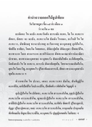 คำนำถวายดอกไมธูปเทียน
                    วันวิสาขบูชา ขึ้น ๑๕ ค่ำ เดือน ๓
                              วา นะโม ๓ จบ
        ยะมัมหะ โข มะยัง ภะคะวันตัง สะระณัง คะตา, โย โน ภะคะวา
สั ต ถา, ยั ส สะ จะ มะยั ง , ภะคะวะโต ธั ม มั ง โรเจมะ, อะโหสิ โข โส
ภะคะวา, มั ช ฌิ เ มสุ ชะนะปะเทสุ อะริ ย ะเกสุ มะนุ ส เสสุ อุ ป ป น โน,
ขัตติโย ชาติยา, โคตะโม โคตเตนะ, สัก๎ยะปุตโต สัก๎ยะกุลา ปพพะชิโต,
สะเทวะเก โลเก สะมาระเก สะพ๎รัห๎ มะเก สัสสะมะณะพ๎ราห๎มะณิ ยา
ปะชายะ, สะเทวะมะนุสสายะ อะนุตตะรัง สัมมาสัมโพธิง อะภิสัมพุทโธ,
นิสสังสะยัง โข โส ภะคะวา, อะระหัง สัมมาสัมพุทโธ, วิชชาจะระณะสัมปนโน,
สุคะโต โลกะวิทู, อะนุตตะโร ปุริสะทัมมะสาระถิ, สัตถา เทวะมะนุสสานัง
พุทโธ ภะคะวา ฯ
     ส๎ ว ากขาโต โข ปะนะ, เตนะ ภะคะวะตา ธั ม โม, สั น ทิ ฏ ฐิ โ ก
อะกาลิโก, เอหิปสสิโก โอปะนะยิโก, ปจจัตตัง เวทิตัพโพ วิญูหิ ฯ
       สุปะฏิปนโน โข ปนัสสะ, ภะคะวะโต สาวะกะสังโฆ, อุชุปะฏิปนโน
ภะคะวะโต สาวะกะสังโฆ, ญายะปะฏิปนโน ภะคะวะโต สาวะกะสังโฆ,
สามีจิปะฏิปนโน ภะคะวะโต สาวะกะสังโฆ, ยะทิทัง จัตตาริ ปุริสะยุคานิ,
อัฏฐะ ปุริสะปุคคะลา, เอสะ ภะคะวะโต สาวะกะสังโฆ, อาหุเนยโย ปาหุเนยโย
ทักขิเณยโย อัญชะลีกะระณีโย, อะนุตตะรัง ปุญญักเขตตัง โลกัสสะ ฯ
วัดพระธาตุจอมมอญ อ.แมสะเรียง จ.แมฮองสอน        ส ว ด ม น ต   137
 