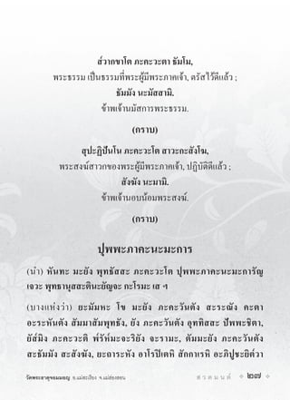 ส๎วากขาโต ภะคะวะตา ธัมโม,
           พระธรรม เปนธรรมที่พระผูมีพระภาคเจา, ตรัสไวดีแลว ;
                           ธัมมัง นะมัสสามิ.
                       ขาพเจานมัสการพระธรรม.
                                             (กราบ)
                  สุปะฏิปนโน ภะคะวะโต สาวะกะสังโฆ,
             พระสงฆสาวกของพระผูมีพระภาคเจา, ปฏิบัติดีแลว ;
                             สังฆัง นะมามิ.
                       ขาพเจานอบนอมพระสงฆ.
                                             (กราบ)

                              ปุพพะภาคะนะมะการ
(นำ) หั น ทะ มะยั ง พุ ท ธั ส สะ ภะคะวะโต ปุ พ พะภาคะนะมะการั ญ
เจวะ พุทธานุสสะตินะยัญจะ กะโรมะ เส ฯ
(บางแห ง ว า ) ยะมั ม หะ โข มะยั ง ภะคะวั น ตั ง สะระณั ง คะตา
อะระหั น ตั ง สั ม มาสั ม พุ ท ธั ง , ยั ง ภะคะวั น ตั ง อุ ท ทิ ส สะ ป พ พะชิ ต า,
ยั ส๎ มิ ง ภะคะวะติ พ๎ รั ห๎ ม ะจะริ ยั ง จะรามะ, ตั ม มะยั ง ภะคะวั น ตั ง
สะธัมมัง สะสังฆัง, ยะถาระหัง อาโรปเตหิ สักกาเรหิ อะภิปูชะยิต๎วา
วัดพระธาตุจอมมอญ อ.แมสะเรียง จ.แมฮองสอน                  ส ว ด ม น ต     27
 