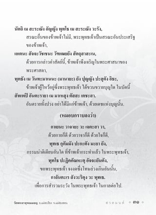 นัตถิ เม สะระณัง อัญญัง พุทโธ เม สะระณัง วะรัง,
       สรณะอื่นของขาพเจาไมมี, พระพุทธเจาเปนสรณะอันประเสริฐ
       ของขาพเจา,
เอเตนะ สัจจะวัชเชนะ วัฑเฒยยัง สัตถุสาสะเน,
       ดวยการกลาวคำสัตยนี้, ขาพเจาพึงเจริญในพระศาสนาของ
       พระศาสดา,
พุทธัง เม วันทะมาเนนะ (มานายะ) ยัง ปุญญัง ปะสุตัง อิธะ,
       ขาพเจาผูไหวอยูซึ่งพระพุทธเจา ไดขวนขวายบุญใด ในบัดนี้
สัพเพป อันตะรายา เม มาเหสุง ตัสสะ เตชะสา.
       อันตรายทั้งปวง อยาไดมีแกขาพเจา, ดวยเดชแหงบุญนั้น.
                                    (หมอบกราบลงวา)
                       กาเยนะ วาจายะ วะ เจตะสา วา,
                      ดวยกายก็ดี ดวยวาจาก็ดี ดวยใจก็ดี,
                       พุทเธ กุกัมมัง ปะกะตัง มะยา ยัง,
          กรรมนาติเตียนอันใด ที่ขาพเจากระทำแลว ในพระพุทธเจา,
                      พุทโธ ปะฏิคคัณหะตุ อัจจะยันตัง,
                 ขอพระพุทธเจา จงงดซึ่งโทษลวงเกินอันนั้น,
                       กาลันตะเร สังวะริตุง วะ พุทเธ.
             เพื่อการสำรวมระวัง ในพระพุทธเจา ในกาลตอไป.

วัดพระธาตุจอมมอญ อ.แมสะเรียง จ.แมฮองสอน            ส ว ด ม น ต   31
 