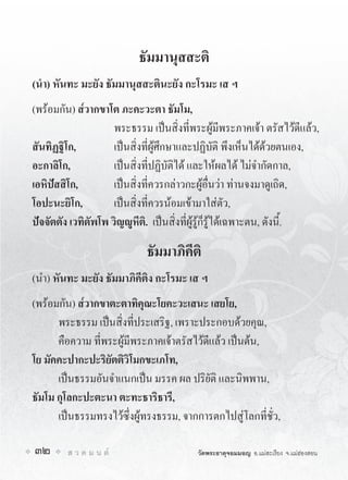 ธัมมานุสสะติ
(นำ) หันทะ มะยัง ธัมมานุสสะตินะยัง กะโรมะ เส ฯ
(พรอมกัน) ส๎วากขาโต ภะคะวะตา ธัมโม,
                     พระธรรม เปนสิ่งที่พระผูมีพระภาคเจา ตรัสไวดีแลว,
สันทิฏฐิโก,          เปนสิ่งที่ผูศึกษาและปฏิบัติ พึงเห็นไดดวยตนเอง,
อะกาลิโก,            เปนสิ่งที่ปฏิบัติได และใหผลได ไมจำกัดกาล,
เอหิปสสิโก,         เปนสิ่งที่ควรกลาวกะผูอื่นวา ทานจงมาดูเถิด,
โอปะนะยิโก,          เปนสิ่งที่ควรนอมเขามาใสตัว,
ปจจัตตัง เวทิตัพโพ วิญูหีติ. เปนสิ่งที่ผูรูก็รูไดเฉพาะตน, ดังนี้.

                             ธัมมาภิคีติ
(นำ) หันทะ มะยัง ธัมมาภิคีติง กะโรมะ เส ฯ
(พรอมกัน) ส๎วากขาตะตาทิคุณะโยคะวะเสนะ เสยโย,
      พระธรรม เปนสิ่งที่ประเสริฐ, เพราะประกอบดวยคุณ,
      คือความ ที่พระผูมีพระภาคเจาตรัสไวดีแลว เปนตน,
โย มัคคะปากะปะริยัตติวิโมกขะเภโท,
      เปนธรรมอันจำแนกเปน มรรค ผล ปริยัติ และนิพพาน,
ธัมโม กุโลกะปะตะนา ตะทะธาริธารี,
      เปนธรรมทรงไวซึ่งผูทรงธรรม, จากการตกไปสูโลกที่ชั่ว,

32       ส ว ด ม น ต                    วัดพระธาตุจอมมอญ อ.แมสะเรียง จ.แมฮองสอน
 