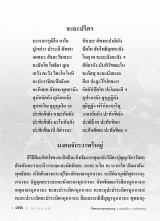 ชะยะปริตร
         มะหาการุณิโก นาโถ         หิตายะ สัพพะปาณินัง
         ปูเรต๎วา ปาระมี สัพพา     ปตโต สัมโพธิมุตตะมัง
         เอเตนะ สัจจะวัชเชนะ       โหตุ เต ชะยะมังคะลัง ฯ
         ชะยันโต โพธิยา มูเล       สัก๎ยานัง นันทิวัฑฒะโน
         เอวัง ตะวัง วิชะโย โหหิ   ชะยัสสุ ชะยะมังคะเล
         อะปะราชิตะปลลังเก        สีเส ปะฐะวิโปกขะเร
         อะภิเสเก สัพพะพุทธานัง    อัคคัปปตโต ปะโมทะติ ฯ
         สุนักขัตตัง สุมังคะลัง    สุปะภาตัง สุหุฏฐิตัง
         สุกขะโณ สุมุหุตโต จะ      สุยิฏฐัง พ๎รัห๎มะจาริสุ
         ปะทักขิณัง กายะกัมมัง     วาจากัมมัง ปะทักขิณัง
         ปะทักขิณัง มะโนกัมมัง     ปะณิธี เต ปะทักขิณา
         ปะทักขิณานิ กัต๎วานะ      ละภันตัตเถ ปะทักขิเณ ฯ

                        มงคลจักรวาฬใหญ
      สิริธิติมะติเตโชชะยะสิทธิมะหิทธิมะหาคุณาปะริมิตะปุญญาธิการัสสะ
สัพพันตะรายะนิวาระณะสะมัตถัสสะ ภะคะวะโต อะระหะโต สัมมาสัม-
พุทธัสสะ ท๎วัตติงสะมะหาปุริสะลักขะณานุภาเวนะ อะสีต๎ยานุพ๎ยัญชะนานุ-
ภาเวนะ อัฏุตตะระสะตะมังคะลานุภาเวนะ ฉัพพัณณะรังสิยานุภาเวนะ
เกตุมาลานุภาเวนะ ทะสะปาระมิตานุภาเวนะ ทะสะอุปะปาระมิตานุภาเวนะ
ทะสะปะระมัตถะปาระมิตานุภาเวนะ สีละสะมาธิปญญานุภาเวนะ พุทธานุ-
72      ส ว ด ม น ต                  วัดพระธาตุจอมมอญ อ.แมสะเรียง จ.แมฮองสอน
 