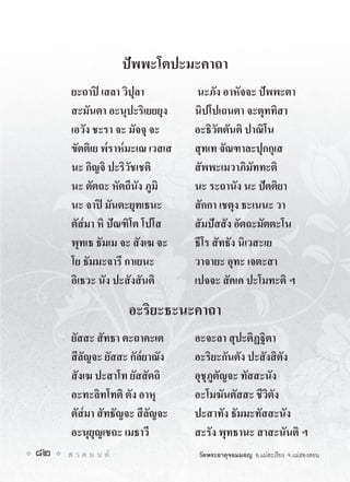 ปพพะโตปะมะคาถา
      ยะถาป เสลา วิปุลา          นะภัง อาหัจจะ ปพพะตา
      สะมันตา อะนุปะริเยยยุง     นิปโปเถนตา จะตุททิสา
      เอวัง ชะรา จะ มัจจุ จะ     อะธิวัตตันติ ปาณิโน
      ขัตติเย พ๎ราห๎มะเณ เวสเส   สุทเท จัณฑาละปุกกุเส
      นะ กิญจิ ปะริวัชเชติ       สัพพะเมวาภิมัททะติ
      นะ ตัตถะ หัตถีนัง ภูมิ     นะ ระถานัง นะ ปตติยา
      นะ จาป มันตะยุทเธนะ       สักกา เชตุง ธะเนนะ วา
      ตัส๎มา หิ ปณฑิโต โปโส     สัมปสสัง อัตถะมัตตะโน
      พุทเธ ธัมเม จะ สังเฆ จะ    ธีโร สัทธัง นิเวสะเย
      โย ธัมมะจารี กาเยนะ        วาจายะ อุทะ เจตะสา
      อิเธวะ นัง ปะสังสันติ      เปจจะ สัคเค ปะโมทะติ ฯ

                     อะริยะธะนะคาถา
      ยัสสะ สัทธา ตะถาคะเต       อะจะลา สุปะติฏฐิตา
      สีลัญจะ ยัสสะ กัล๎ยาณัง    อะริยะกันตัง ปะสังสิตัง
      สังเฆ ปะสาโท ยัสสัตถิ      อุชุภูตัญจะ ทัสสะนัง
      อะทะลิทโทติ ตัง อาหุ       อะโมฆันตัสสะ ชีวิตัง
      ตัส๎มา สัทธัญจะ สีลัญจะ    ปะสาทัง ธัมมะทัสสะนัง
      อะนุยุญเชถะ เมธาวี         สะรัง พุทธานะ สาสะนันติ ฯ
82   ส ว ด ม น ต               วัดพระธาตุจอมมอญ อ.แมสะเรียง จ.แมฮองสอน
 