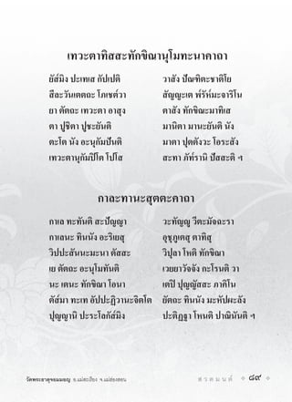 เทวะตาทิสสะทักขิณานุโมทะนาคาถา
         ยัส๎มิง ปะเทเส กัปเปติ              วาสัง ปณฑิตะชาติโย
         สีละวันเตตถะ โภเชต๎วา               สัญญะเต พ๎รัห๎มะจาริโน
         ยา ตัตถะ เทวะตา อาสุง               ตาสัง ทักขิณะมาทิเส
         ตา ปูชิตา ปูชะยันติ                 มานิตา มานะยันติ นัง
         ตะโต นัง อะนุกัมปนติ               มาตา ปุตตังวะ โอระสัง
         เทวะตานุกัมปโต โปโส                สะทา ภัท๎รานิ ปสสะติ ฯ


                             กาละทานะสุตตะคาถา
         กาเล ทะทันติ สะปญญา                วะทัญู วีตะมัจฉะรา
         กาเลนะ ทินนัง อะริเยสุ              อุชุภูเตสุ ตาทิสุ
         วิปปะสันนะมะนา ตัสสะ                วิปุลา โหติ ทักขิณา
         เย ตัตถะ อะนุโมทันติ                เวยยาวัจจัง กะโรนติ วา
         นะ เตนะ ทักขิณา โอนา                เตป ปุญญัสสะ ภาคิโน
         ตัส๎มา ทะเท อัปปะฏิวานะจิตโต        ยัตถะ ทินนัง มะหัปผะลัง
         ปุญญานิ ปะระโลกัส๎มิง               ปะติฏฐา โหนติ ปาณินันติ ฯ




วัดพระธาตุจอมมอญ อ.แมสะเรียง จ.แมฮองสอน             ส ว ด ม น ต   89
 