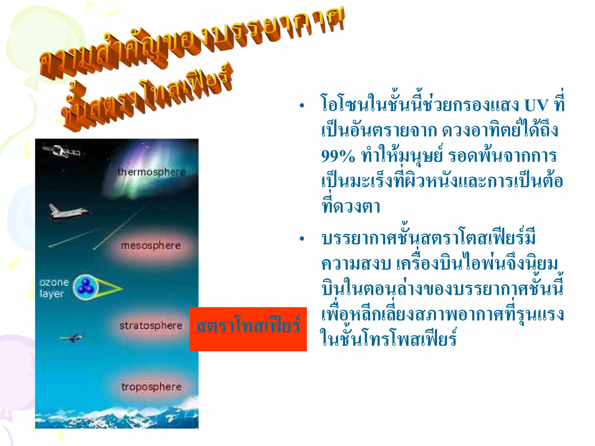 • โอโซนในชั้นนีชวยกรองแสง UV ที่
                                 ้
              เปนอันตรายจาก ดวงอาทิตยไดถึง
                                       
              99% ทําใหมนุษย รอดพนจากการ
              เปนมะเร็งทีผวหนังและการเปนตอ
                           ่ ิ
              ที่ดวงตา
            • บรรยากาศชั้นสตราโตสเฟยรมี
              ความสงบ เครืองบินไอพนจึงนิยม
                               ่
              บินในตอนลางของบรรยากาศชั้นนี้
สตราโทสเฟยร เพือหลีกเลียงสภาพอากาศทีรนแรง
                  ่      ่            ุ่
              ในชั้นโทรโพสเฟยร
 