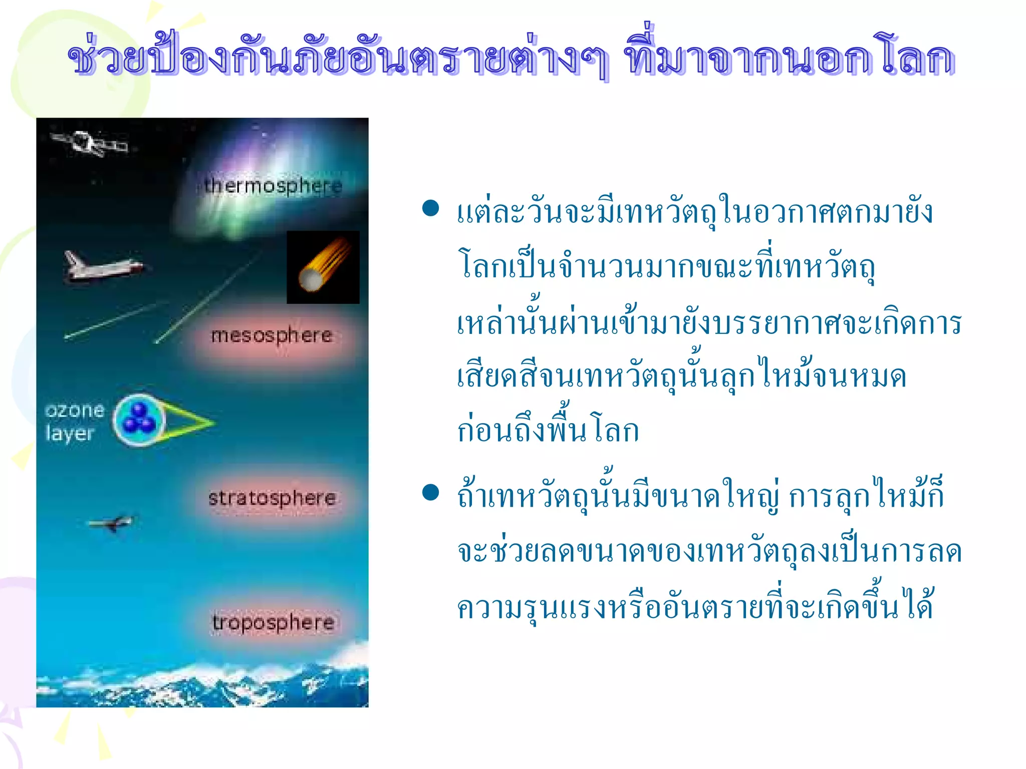 • แตละวันจะมีเทหวัตถุในอวกาศตกมายัง
  โลกเปนจํานวนมากขณะที่เทหวัตถุ
  เหลานั้นผานเขามายังบรรยากาศจะเกิดการ
  เสียดสีจนเทหวัตถุนั้นลุกไหมจนหมด
  กอนถึงพื้นโลก
• ถาเทหวัตถุนั้นมีขนาดใหญ การลุกไหมก็
  จะชวยลดขนาดของเทหวัตถุลงเปนการลด
  ความรุนแรงหรืออันตรายที่จะเกิดขึ้นได
 