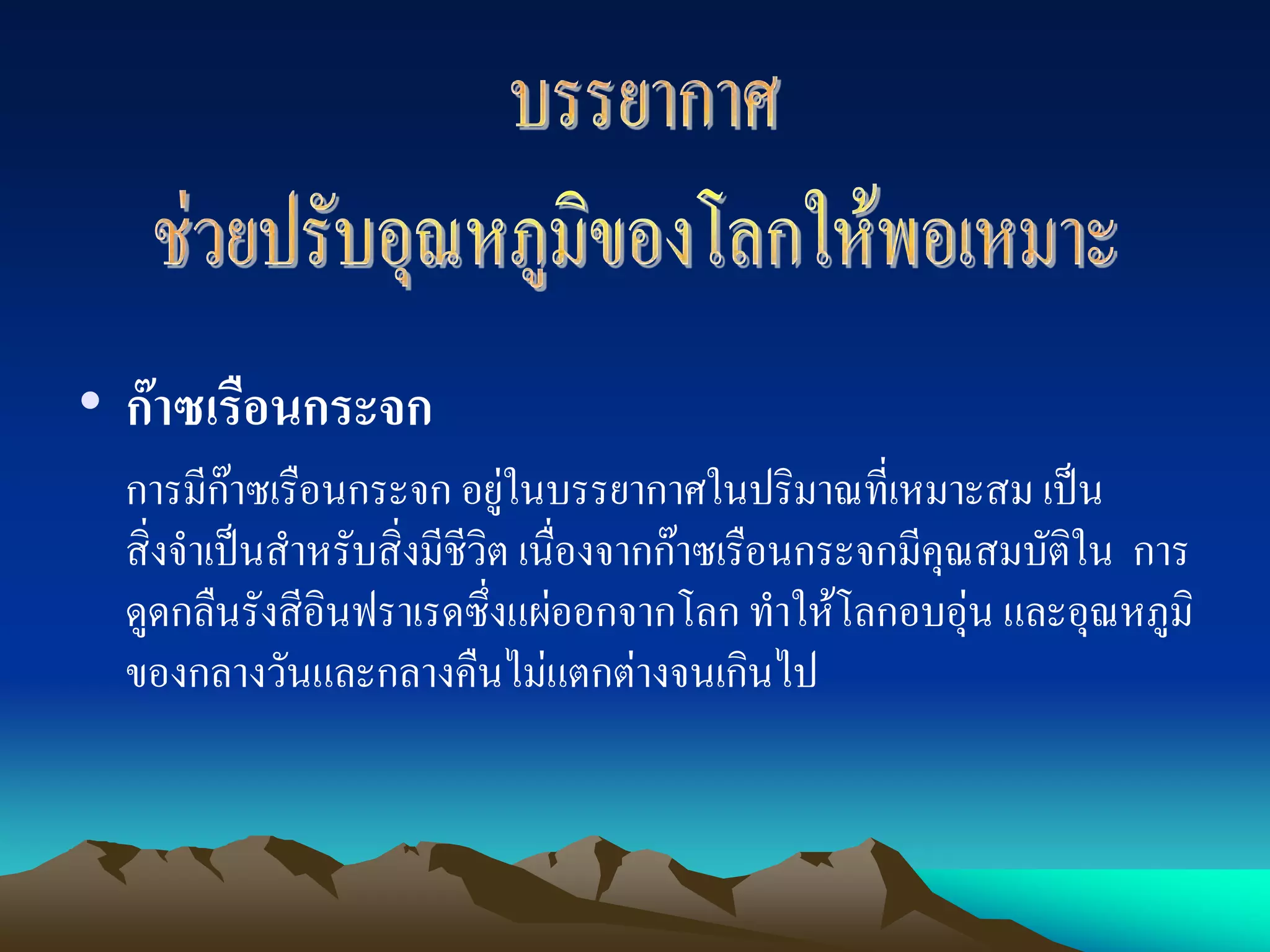 • กาซเรือนกระจก
  การมีกาซเรือนกระจก อยูในบรรยากาศในปริมาณที่เหมาะสม เปน
                               
  สิ่งจําเปนสําหรับสิ่งมีชีวิต เนื่องจากกาซเรือนกระจกมีคุณสมบัติใน การ
  ดูดกลืนรังสีอินฟราเรดซึ่งแผออกจากโลก ทําใหโลกอบอุน และอุณหภูมิ
  ของกลางวันและกลางคืนไมแตกตางจนเกินไป
 