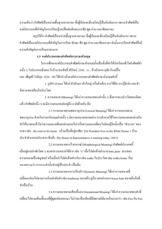 ความเห็นวา คําศัพทเปนหนวยพื้นฐานทางภาษา ซึ่งผูเรียนจะตองเรียนรูเปนอันดับแรก เพราะคําศัพทเปน
องคประกอบที่สําคัญในการเรียนรูและฝกฝนทักษะการฟง พูด อาน และเขียนภาษา
              สรุปไดวา คําศัพทเปนหนวยพื้นฐานทางภาษา ซึ่งผูเรียนจะตองเรียนรูเปนอันดับแรก เพราะ
คําศัพทเปนองคประกอบที่สําคัญในการเรียน ทักษะ ฟง พูด อาน และเขียนภาษา ดังนั้นการเรียนคําศัพทจึงมี
ความสําคัญตอการเรียนภาษามาก
                 1.3 องคประกอบของคําศัพททางภาษาอังกฤษ
                    ในการศึกษาองคประกอบคําศัพทภาษาอังกฤษนั้นเปนสิ่งที่ทําใหนักเรียนเขาใจคําศัพทคํา
หนึ่ง ๆ วาประกอบดวยอะไรบาง (ธนสิทธิ์ ศรีรัตน. 2543 : 11 ; อางอิงจาก อุทัย ภิรมยรื่น
และ เพ็ญศรี รังติกุล. 2526 : 58) ไดกลาวถึงองคประกอบของคําศัพทภาษาอังกฤษดังนี้
                       1. รูปคํา (Form) ไดแก ตัวอักษร (ตัวใหญ หรือตัวเล็ก) การไดยิน การรูจักคํา และจํา
จังหวะของเสียงในประโยค
                       2. ความหมาย (Meaning) ไดแก ความหมายของคํานั้น ๆ ซึ่งหากจะกลาวโดยละเอียด
แลว คําศัพทหนึ่ง ๆ จะมีความหมายแฝงอยูถึง 4 นัยดวยกัน คือ
                           2.1 ความหมายตามพจนานุกรม (Lexical Meaning) ไดแก ความหมายตาม
พจนานุกรม สําหรับภาษาอังกฤษคําหนึ่ง ๆ มีความหมายหลายอยาง บางคําอาจใชในความหมายแตกตางกัน
ทําใหบางคนเขาใจวาความหมายที่แตกตางออกไป หรือความหมายที่ตนไมคอยรูจักนั้นเปน “สํานวน” ของ
ภาษา เชน He went to his home. (บานเปนที่อยูอาศัย) The President lives in the White House. ( บาน
ประจําตําแหนงประธานาธิบดี) The House of Representative is meeting today. (สภา)
                           2.2 ความหมายทางไวยากรณ (Morphological Meaning) คําศัพทประเภทนี้
เมื่ออยูตามลําพังโดด ๆ จะเดาความหมายไดยาก เชน “s” เมื่อไปตอทายคํานาม hats, pens จะแสดง
ความหมายเปนพหูพจน หรือเมื่อนําไปตอทายคํากริยา เชน walks ในประโยค She walks home. ก็จะ
หมายความวา การกระทํานั้นทําอยูเปนประจํา เปนตน
                           2.3 ความหมายจากการเรียงคํา (Syntactic Meaning) ไดแก ความหมายที่
เปลี่ยนแปลงไปตามการเรียงลําดับคํา เชน boathouse หมายถึง อูเรือ แตกตางจาก house boat หมายถึงเรือที่
ทําเปนบาน
                           2.4 ความหมายตามเสียงขึ้นลง (Intonational Meaning) ไดแก ความหมายของคําที่
เปลี่ยนไปตามเสียงขึ้นลงที่ผูพูดเปลงออกมา ไมวาจะเปนเสียงที่มีพยางคเดียวหรือมากกวา เชน Fire กับ Fire
 