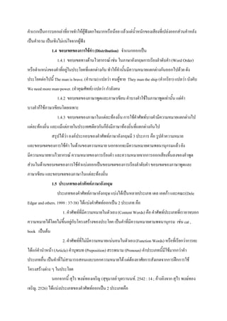 คําแรกเปนการบอกเลาที่อาจทําใหผูฟงตกใจมากหรือนอย แลวแตน้ําหนักของเสียงที่เปลงออกสวนคําหลัง
เปนคําถาม เปนเชิงไมแนใจจากผูฟง
               1.4 ขอบเขตของการใชคํา (Distribution) จําแนกออกเปน
                  1.4.1 ขอบเขตทางดานไวยากรณ เชน ในภาษาอังกฤษการเรียงลําดับคํา (Word Order)
หรือตําแหนงของคําที่อยูในประโยคที่แตกตางกัน ทําใหคํานั้นมีความหมายแตกตางกันออกไปดวย ดัง
ประโยคตอไปนี้ The man is brave. (คํานาม) แปลวา คนผูชาย They man the ship (คํากริยา) แปลวา บังคับ
We need more man-power. (คําคุณศัพท) แปลวา กําลังคน
                  1.4.2 ขอบเขตของภาษาพูดและภาษาเขียน คําบางคําใชในภาษาพูดเทานั้น แตคํา
บางคําก็ใชภาษาเขียนโดยเฉพาะ
                  1.4.3 ขอบเขตของภาษาในแตละทองถิ่น การใชคําศัพทบางคํามีความหมายแตกตางไป
แตละทองถิ่น และแมแตภายในประเทศเดียวกันก็ยังมีภาษาทองถิ่นที่แตกตางกันไป
               สรุปไดวา องคประกอบของคําศัพทภาษาอังกฤษมี 3 ประการ คือ รูปคําความหมาย
และขอบเขตของการใชคํา ในดานของความหมาย นอกจากจะมีความหมายตามพจนานุกรมแลว ยัง
มีความหมายทางไวยากรณ ความหมายของการเรียงคํา และความหมายจากการออกเสียงขึ้นลงของคําพูด
สวนในดานขอบเขตของการใชคําแบงออกเปนขอบเขตของการเรียงลําดับคํา ขอบเขตของภาษาพูดและ
ภาษาเขียน และขอบเขตของภาษาในแตละทองถิ่น
               1.5 ประเภทของคําศัพทภาษาอังกฤษ
                  ประเภทของคําศัพทภาษาอังกฤษ แบงไดเปนหลายประเภท เดล เอตกา และคณะ(Dele
Edgar and others. 1999 : 37-38) ไดแบงคําศัพทออกเปน 2 ประเภท คือ
                      1. คําศัพทที่มีความหมายในตัวเอง (Content Words) คือ คําศัพทประเภทที่เราอาจบอก
ความหมายไดโดยไมขึ้นอยูกับโครงสรางของประโยค เปนคําที่มีความหมายตามพจนานุกรม เชน cat ,
book เปนตน
                      2. คําศัพทที่ไมมีความหมายแนนอนในตัวเอง (Function Words) หรือที่เรียกวาการยะ
ไดแกคํานําหนา (Article) คําบุพบท (Preposition) สรรพนาม (Pronoun) คําประเภทนี้มีใชมากกวาคํา
ประเภทอื่น เปนคําที่ไมสามารถสอนและบอกความหมายได แตตองอาศัยการสังเกตจากการฝกการใช
โครงสรางตาง ๆ ในประโยค
               นอกจากนี้ สุไร พงษทองเจริญ (สุขุมาลย บุตรานนท. 2542 : 14 ; อางอิงจาก สุไร พงษทอง
เจริญ. 2526) ไดแบงประเภทของคําศัพทออกเปน 2 ประเภทคือ
 