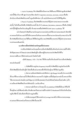 1. Active Vocabulary คือ คําศัพทที่นักเรียนควรจะใชเปนและใชไดอยางถูกตองคําศัพท
เหลานี้ใชมากในการฟง พูด อานและเขียน เชนคําวา important, necessary, necessary, consist เปนตน
สําหรับการเรียนคําศัพทประเภทนี้ ครูจะตองฝกบอย ๆ ซ้ํา จนนักเรียนสามารถนําไปใชไดถูกตอง
                    2. Passive Vocabulary คือคําศัพทที่ควรจะสอนใหรูแตความหมายและการออกเสีย
เทานั้น ไมจําเปนจะตองฝก คําศัพทประเภทนี้ เชน คําวา elaborate, fascination, contrastive เปนตน คําศัพท
เหลานี้เมื่อผูเรียนเรียนในระดับสูงขึ้น ก็อาจจะกลายเปนคําศัพทประเภท Active vocabulary ได
            กลาวโดยสรุป คําศัพทในภาษาอังกฤษสามารถแบงประเภทไดจากความหมายของคํา คือคําที่มี
ความหมายในตัวเอง และคําที่ไมมีความหมายในตัวเอง นอกจากนี้ยังสามารถแบงตามประเภทการนํามาใช
คือ คําศัพทที่นักเรียนควรจะใชเปนและใชไดอยางถูกตอง และคําศัพทที่ควรจะสอนใหรูแตความหมายและ
การอานออกเสียงเทานั้น
               1.6 หลักการเลือกคําศัพทภาษาอังกฤษเพื่อนํามาสอน
                    การเลือกคําศัพทภาษาอังกฤษนั้นควรเลือกคําศัพทที่เกียวของกับประสบการณที่ใกลตัว
                                                                        ่
เด็กที่สุดมาสอน หัวใจของการสอนคําศัพทอยูที่การฝกจนผูเรียนสามารถนําคําศัพทไปใชใ น
สถานการณตองการไดอยางคลองแคลวโดยอัตโนมัติ
                       แม็คกี (Mackey. 1978 : 176-190) ไดใหความเห็นเกี่ยวกับหลักในการเลือกคําศัพทมา
สอนนักเรียนดังนี้
                          1. คําศัพทที่ปรากฏบอย (Frequency) หมายถึง คําศัพทที่ปรากฏบอยในหนังสือ
เปนคําศัพทที่นักเรียนตองรูจัก จึงจําเปนตองนํามาสอนเพื่อใหนักเรียนรูและใชไดอยางถูกตอง
                          2. อัตราความถี่ของคําศัพทจากหนังสือตาง ๆ สูง (Range) หมายถึง จํานวนหนังสือ
ที่นํามาใชในการนับความถี่ ยิ่งใชหนังสือจํานวนมากเทาไร บัญชีความถี่ยิ่งมีคุณคามากเทานั้น เพราะคําที่หา
ไดจากหลายแหลง ยอมมีความสําคัญมากกวาคําที่จะพบเฉพาะในหนังสือเลมใดเลมหนึ่งอยางเดียว แมวา
ความถี่ของคําศัพทที่พบในหนังสือเลมนั้น ๆ จะมีมากก็ตาม
                          3. สถานการณหรือสภาวะในขณะนั้น (Availability) คําศัพทที่เลือกมาใชไมได
ขึ้นอยูกับความถี่เพียงอยางเดียว ตองพิจารณาถึงสถานการณดวย เชนคําวา blackboard ถาเกี่ยวกับหองเรียน
ครูตองใชคํานี้ แมจะเปนคําที่ไมปรากฏบอยที่อื่น
                          4. คําที่ครอบคลุมคําไดหลายอยาง (Coverage) หมายถึง คําที่สามารถครอบคลุม
ความหมายไดหลายอยางหรือสามารถใชคําอื่นแทนได
 