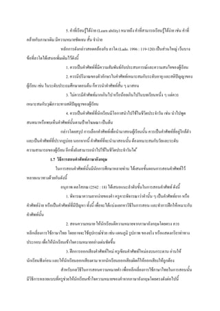 5. คําที่เรียนรูไดงาย (Learn ability) หมายถึง คําที่สามารถเรียนรูไดงาย เชน คําที่
คลายกับภาษาเดิม มีความหมายชัดเจน สั้น จํางาย
                      หลักการดังกลาวสอดคลองกับ ลาโด (Lado. 1996 : 119-120) เปนสวนใหญ เวนบาง
ขอที่ลาโดไดเสนอเพิ่มเติมไวดังนี้
                          1. ควรเปนคําศัพทที่มีความสัมพันธกับประสบการณและความสนใจของผูเรียน
                          2. ควรมีปริมาณของตัวอักษรในคําศัพทเหมาะสมกับระดับอายุ และสติปญญาของ
ผูเรียน เชน ในระดับประถมศึกษาตอนตน ก็ควรนําคําศัพทสั้น ๆ มาสอน
                          3. ไมควรมีคําศัพทมากเกินไป หรือนอยเกินไปในบทเรียนหนึ่ง ๆ แตควร
เหมาะสมกับวุฒิภาวะทางสติปญญาของผูเรียน
                          4. ควรเปนคําศัพทที่นักเรียนมีโอกาสนําไปใชในชีวิตประจําวัน เชน นําไปพูด
สนทนาหรือพบเห็นคําศัพทนั้นตามปายโฆษณา เปนตน
                      กลาวโดยสรุป การเลือกคําศัพทเพื่อนํามาสอนผูเรียนนั้น ควรเปนคําศัพทที่อยูใกลตัว
และเปนคําศัพทที่ปรากฏบอย นอกจากนี้ คําศัพทที่จะนํามาสอนนั้น ตองเหมาะสมกับวัยและระดับ
ความสามารถของผูเรียน อีกทั้งยังสามารถนําไปใชในชีวิตประจําวันได 
               1.7 วิธีการสอนคําศัพทภาษาอังกฤษ
                   ในการสอนคําศัพทนั้นมีนักการศึกษาหลายทาน ไดเสนอขั้นตอนการสอนคําศัพทไว
หลายแนวทางดวยกันดังนี้
                      อนุภาพ ดลโสภณ (2542 : 18) ไดเสนอแนะลําดับขั้นในการสอนคําศัพท ดังนี้
                          1. พิจารณาความยากงายของคํา ครูควรพิจารณาวาคํานั้น ๆ เปนคําศัพทยาก หรือ
คําศัพทงาย หรือเปนคําศัพทที่มีปญหา ทั้งนี้ เพื่อจะไดแบงแยกหาวิธีในการสอน และทําการฝกใหเหมาะกับ
คําศัพทนั้น
                          2. สอนความหมาย ใหนักเรียนตีความหมายจากภาษาอังกฤษโดยตรง ควร
หลีกเลี่ยงการใชภาษาไทย โดยอาจจะใชอุปกรณชวย เชน แผนภูมิ รูปภาพ ของจริง หรือแสดงกริยาทาทาง
ประกอบ เพื่อใหนักเรียนเขาใจความหมายอยางเดนชัดขึ้น
                          3. ฝกการออกเสียงคําศัพทใหม ครูเขียนคําศัพทใหมลงบนกระดาน อานให
นักเรียนฟงกอน และใหนักเรียนออกเสียงตาม หากนักเรียนออกเสียงผิดก็ใหออกเสียงใหถูกตอง
                      สําหรับกลวิธีในการสอนความหมายคํา เพื่อหลีกเลี่ยงการใชภาษาไทยในการสอนนั้น
มีวิธีการหลายแบบที่ครูชวยใหนักเรียนเขาใจความหมายของคําจากภาษาอังกฤษโดยตรงดังตอไปนี้
 