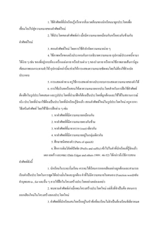 1. ใชคําศัพทที่นักเรียนรูหรือจากสิ่งแวดลอมของนักเรียนมาผูกประโยคเพื่อ
เชื่อมโยงไปสูความหมายของคําศัพทใหม
                          2. ใชประโยคของคําศัพทเกา เมื่อมีความหมายเหมือนกันหรือตรงกันขามกับ
คําศัพทใหม
                          3. สอนคําศัพทใหม โดยการใชคําจํากัดความหมายงาย ๆ
                          4. ใชภาพหรือของจริงประกอบกับการอธิบายความหมาย อุปกรณประเภทนี้หามา
ไดงาย ๆ เชน ของที่อยูรอบหอง เครื่องแตงกาย หรือสวนตาง ๆ ของรางกาย หรืออาจใชภาพลายเสนการตูน
เขียนภาพบนกระดานดําได อุปกรณเหลานี้จะชวยใหการแสดงความหมายชัดเจนโดยไมตองใชคําแปล
ประกอบ
                          5. การแสดงทาทาง ครูใชการแสดงทาทางประกอบการแสดงความหมายของคําได
                          6. การใชบริบทหรือสอนใหเดาความหมายจากประโยคสําหรับการฝกใชคําศัพท
ตองฝกในรูปประโยคเสมอ และรูปประโยคที่นํามาฝกก็ตองเปนประโยคที่ถูกตองและใชไดในสถานการณ
จริง ประโยคที่นํามาใชตองเปนประโยคที่นักเรียนรูจักแลว สอนคําศัพทใหมในรูปประโยคใหม ครูควรหา
วิธีเสริมคําศัพท โดยใชวิธีการฝกตาง ๆ เชน
                             1. หาคําศัพทที่มีความหมายเหมือนกัน
                             2. หาคําศัพทที่มีความหมายตรงกันขาม
                             3. หาคําศัพทที่มาจากราก (root) เดียวกัน
                             4. หาคําศัพทที่มีความหมายอยูในกลุมเดียวกัน
                             5. ศึกษาชนิดของคํา (Parts of speech)
                             6. ฝกการเติมวิภัตติปจจัย (Prefix and suffix) เขาไปในคําที่นักเรียนที่รูจักแลว
                      เดล เอดกา และคณะ (Dale Edgar and others 1999 : 46-52) ไดกลาวถึงวิธีการสอน
คําศัพทดังนี้
                          1. นักเรียนในระยะเริ่มเรียน ควรจะไดเรียนการออกเสียงอยางถูกตองและสามารถ
เรียงคําเปนประโยคในการพูดไดอยางมั่นใจและถูกตอง คําที่ไมมีความหมายในตนเอง (Function word)เชน
คําบุพบท to , for และอื่น ๆ ควรใหฝกในโครงสรางประโยคอยางคลองแคลว
                          2. ทบทวนคําศัพทเกาเมื่อพบโครงสรางประโยคใหม แตสิ่งที่จําเปนคือ สอนการ
ออกเสียงใหมในโครงสรางของประโยคใหม
                          3. คําศัพทที่นักเรียนสนใจหรืออยูในหัวขอที่จะเรียนไมจําเปนตองเรียนทีเดียวหมด
 
