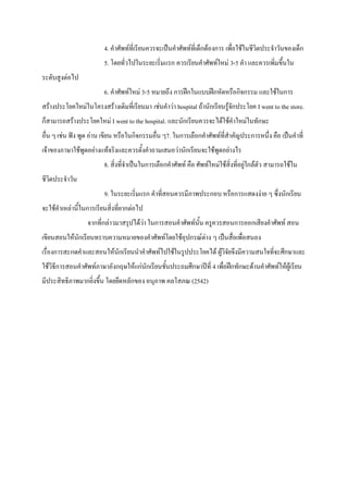 4. คําศัพทที่เรียนควรจะเปนคําศัพทที่เด็กตองการ เพื่อใชในชีวิตประจําวันของเด็ก
                         5. โดยทั่วไปในระยะเริ่มแรก ควรเรียนคําศัพทใหม 3-5 คํา และควรเพิ่มขึ้นใน
ระดับสูงตอไป
                         6. คําศัพทใหม 3-5 หมายถึง การฝกในแบบฝกหัดหรือกิจกรรม และใชในการ
สรางประโยคใหมในโครงสรางเดิมที่เรียนมา เชนคําวา hospital ถานักเรียนรูจักประโยค I went to the store.
ก็สามารถสรางประโยคใหม I went to the hospital. และนักเรียนควรจะไดใชคําใหมในทักษะ
อื่น ๆ เชน ฟง พูด อาน เขียน หรือในกิจกรรมอื่น ๆ7. ในการเลือกคําศัพทที่สําคัญประการหนึ่ง คือ เปนคําที่
เจาของภาษาใชพูดอยางแทจริงและควรตั้งคําถามเสมอวานักเรียนจะใชพูดอยางไร
                         8. สิ่งที่จําเปนในการเลือกคําศัพท คือ ศัพทใหมใชสิ่งที่อยูใกลตัว สามารถใชใน
ชีวิตประจําวัน
                         9. ในระยะเริ่มแรก คําที่สอนควรมีภาพประกอบ หรือการแสดงงาย ๆ ซึ่งนักเรียน
จะใชคําเหลานี้ในการเรียนสิ่งที่ยากตอไป
                  จากที่กลาวมาสรุปไดวา ในการสอนคําศัพทนั้น ครูควรสอนการออกเสียงคําศัพท สอน
เขียนสอนใหนักเรียนทราบความหมายของคําศัพทโดยใชอุปกรณตาง ๆ เปนสื่อเพื่อสนอง
เรื่องการสะกดคําและสอนใหนักเรียนนําคําศัพทไปใชในรูปประโยคได ผูวิจัยจึงมีความสนใจที่จะศึกษาและ
ใชวิธีการสอนคําศัพทภาษาอังกฤษใหแกนักเรียนชั้นประถมศึกษาปที่ 4 เพื่อฝกทักษะดานคําศัพทใหผูเรียน
มีประสิทธิภาพมากยิ่งขึ้น โดยยึดหลักของ อนุภาพ คลโสภณ (2542)
 