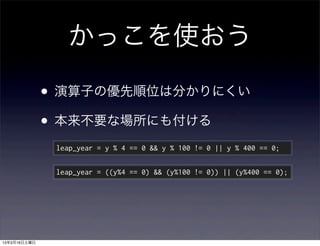 かっこを使おう

              • 演算子の優先順位は分かりにくい
              • 本来不要な場所にも付ける
               leap_year = y % 4 == 0 && y % 100 != 0 || y % 400 == 0;

               leap_year = ((y%4 == 0) && (y%100 != 0)) || (y%400 == 0);




13年3月16日土曜日
 