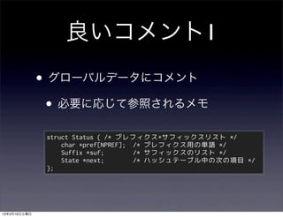 良いコメント1
              • グローバルデータにコメント
               • 必要に応じて参照されるメモ
               struct Status { /* プレフィクス+サフィックスリスト */
                   char *pref[NPREF]; /* プレフィクス用の単語 */
                   Suffix *suf;       /* サフィックスのリスト */
                   State *next;       /* ハッシュテーブル中の次の項目 */
               };




13年3月16日土曜日
 