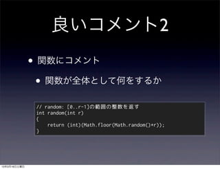 良いコメント2
              • 関数にコメント
               • 関数が全体として何をするか
               // random: [0..r-1]の範囲の整数を返す
               int random(int r)
               {
                   return (int)(Math.floor(Math.random()*r));
               }




13年3月16日土曜日
 