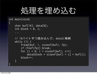 処理を埋め込む
        int main(void)
        {
            char buf[16], data[N];
            int block = 0, i;
            ...

              // 16バイトずつ読み込んで、dataに格納
              while (1) {
                  fread(buf, 1, sizeof(buf), fp);
                  if (feof(fp)) break;
                  for (i = 0; i < sizeof(buf); i++)
                      data[block * sizeof(buf) + i] = buf[i];
                  block++;
              }
        }

13年3月16日土曜日
 
