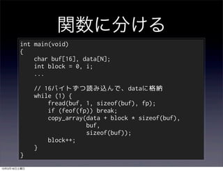 関数に分ける
        int main(void)
        {
            char buf[16], data[N];
            int block = 0, i;
            ...

              // 16バイトずつ読み込んで、dataに格納
              while (1) {
                  fread(buf, 1, sizeof(buf), fp);
                  if (feof(fp)) break;
                  copy_array(data + block * sizeof(buf),
                             buf,
                             sizeof(buf));
                  block++;
              }
        }
13年3月16日土曜日
 