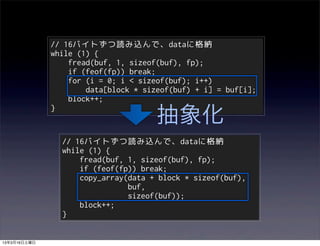 // 16バイトずつ読み込んで、dataに格納
              while (1) {
                  fread(buf, 1, sizeof(buf), fp);
                  if (feof(fp)) break;
                  for (i = 0; i < sizeof(buf); i++)
                      data[block * sizeof(buf) + i] = buf[i];
                  block++;

                                      抽象化
              }


                // 16バイトずつ読み込んで、dataに格納
                while (1) {
                    fread(buf, 1, sizeof(buf), fp);
                    if (feof(fp)) break;
                    copy_array(data + block * sizeof(buf),
                               buf,
                               sizeof(buf));
                    block++;
                }


13年3月16日土曜日
 