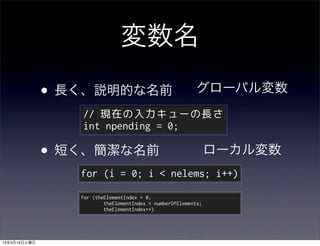 変数名

              •   長く、説明的な名前                                  グローバル変数
                    // 現在の入力キューの長さ
                    int npending = 0;

              • 短く、簡潔な名前                                          ローカル変数
                    for (i = 0; i < nelems; i++)
                    for (theElementIndex = 0;
                            theElementIndex < numberOfElements;
                            theElementIndex++)




13年3月16日土曜日
 