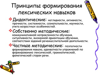 Принципы формирования
   лексических навыков
Дидактические:           наглядности, активности,
 прочности, системности, сознательности, научности,
 учета возрастных особенностей.
Собственно методические:
 коммуникативной направленности обучения,
 ситуативности, жизненной ориентации обучения,
 соответствия заданий речемыслительной деятельности.
Частные методические:               поэтапности
 формирования навыка, адекватности упражнений по
 формированию лексической, грамматической,
 фонетической сторон речи.
 