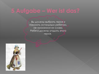 5 Aufgabe – Wer ist das?
        Вы должны выбрать героя и
      показать остальным ребятам,
          не произнося ни слова.
       Ребята должны угадать этого
                 героя.
 