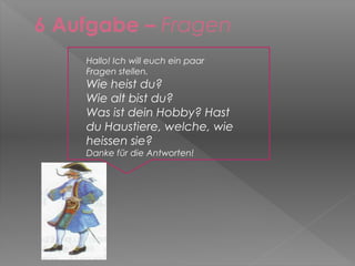 6 Aufgabe – Fragen
    Hallo! Ich will euch ein paar
    Fragen stellen.
    Wie heist du?
    Wie alt bist du?
    Was ist dein Hobby? Hast
    du Haustiere, welche, wie
    heissen sie?
    Danke für die Antworten!
 