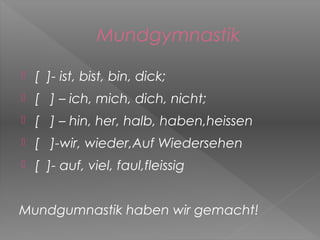 Mundgymnastik

   [ ]- ist, bist, bin, dick;
   [ ] – ich, mich, dich, nicht;
   [ ] – hin, her, halb, haben,heissen
   [ ]-wir, wieder,Auf Wiedersehen
   [ ]- auf, viel, faul,fleissig


Mundgumnastik haben wir gemacht!
 