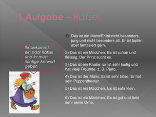 1 Aufgabe – Rätsel.
                    1) Das ist ein Mann/Er ist nicht besonders
                       jung und nicht besonders alt. Er ist tapfer,
                       aber fantasiert gern.
 Ihr bekommt
 ein paar Rätsel    2) Das ist ein Mädchen. Es ist schon und
 und ihr must       fleissig. Der Prinz sucht es.
 richtige Antwort
 geben              3) Das ist ein Knabe. Er ist sehr lustig und
                    hat viele Freunde, z. B. Pjero.
                    4) Das ist der Mann. Er ist sehr böse. Er hat
                    sein Puppentheater.
                    5) Das ist ein Mädchen. Es ist sehr klein.

                    6) Das ist ein Mädchen. Es ist gut und liebt
                    sehr seine Oma.
 