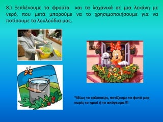 8.) Ξεπλζνουμε τα φροφτα και τα λαχανικά ςε μια λεκάνθ με
νερό, που μετά μποροφμε να το χρθςιμοποιιςουμε για να
ποτίςουμε τα λουλοφδια μασ.




                         *Ιδίωσ το καλοκαίρι, ποτίηουμε τα φυτά μασ
                         νωρίσ το πρωί ι το απόγευμα!!!
 