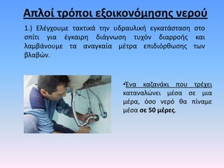 Απλοί τρόποι εξοικονόμθςθσ νεροφ
1.) Ελζγχουμε τακτικά τθν υδραυλικι εγκατάςταςθ ςτο
ςπίτι για ζγκαιρθ διάγνωςθ τυχόν διαρροισ και
λαμβάνουμε τα αναγκαία μζτρα επιδιόρκωςθσ των
βλαβϊν.


                           •Ένα καηανάκι που τρζχει
                           καταναλϊνει μζςα ςε μια
                           μζρα, όςο νερό κα πίναμε
                           μζςα ςε 50 μζρεσ.
 