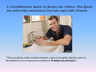 2.) Αντικακιςτοφμε άμεςα τισ βρφςεσ που ςτάηουν. Μια βρφςθ
που απλά ςτάηει καταναλϊνει ζνα λίτρο νεροφ κάκε 10 λεπτά.




Όταν μια βρφςθ ςτάηει ςταγόνα-ςταγόνα, μζςα ςε ζνα χρόνο αδειάηει νερό που
κα επαρκοφςε για να γεμίςουμε τουλάχιςτον 35 φορζσ μια μπανιζρα!!!
 
