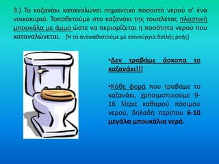 3.) Το καηανάκι καταναλϊνει ςθμαντικό ποςοςτό νεροφ ς’ ζνα
νοικοκυριό. Τοποκετοφμε ςτο καηανάκι τθσ τουαλζτασ πλαςτικι
μπουκάλα με άμμο ϊςτε να περιορίηεται θ ποςότθτα νεροφ που
καταναλϊνεται. (Ή τα αντικακιςτοφμε με καινοφργια διπλισ ροισ)


                              •Δεν τραβάμε άςκοπα το
                              καηανάκι!!!

                              •Κάκε φορά που τραβάμε το
                              καηανάκι, χρθςιμοποιοφμε 9-
                              16 λίτρα κακαροφ πόςιμου
                              νεροφ, δθλαδι περίπου 6-10
                              μεγάλα μπουκάλια νερό.
 