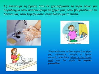 4.) Κλείνουμε τθ βρφςθ όταν δε χρειαηόμαςτε το νερό, όπωσ για
παράδειγμα όταν ςαπουνίηουμε τα χζρια μασ, όταν βουρτςίηουμε τα
δόντια μασ, όταν ξυριηόμαςτε, όταν πλζνουμε τα πιάτα.




                              *Όταν πλζνουμε τα δόντια μασ ι τα χζρια
                              μασ, αφινοντασ ςυνεχϊσ τθ βρφςθ
                              ανοικτι, ςπαταλάμε μζςα ςε ζνα λεπτό
                              νερό που κα γζμιηε 10 μεγάλα
                              μπουκάλια.
 