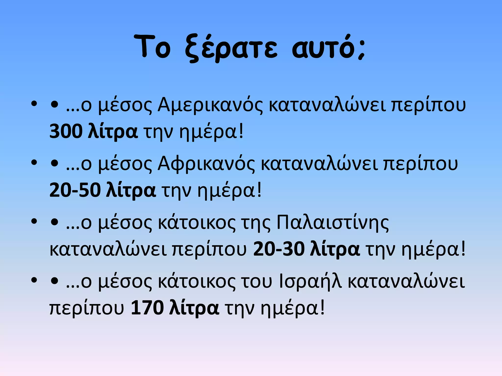 Τμ λέναηε αοηό;
• • …ο µζςοσ Αµερικανόσ καταναλώνει περίπου
  300 λίτρα τθν θµζρα!
• • …ο µζςοσ Αφρικανόσ καταναλώνει περίπου
  20-50 λίτρα τθν θµζρα!
• • …ο µζςοσ κάτοικοσ τθσ Παλαιςτίνθσ
  καταναλώνει περίπου 20-30 λίτρα τθν θµζρα!
• • …ο µζςοσ κάτοικοσ του Ιςραιλ καταναλώνει
  περίπου 170 λίτρα τθν θµζρα!
 