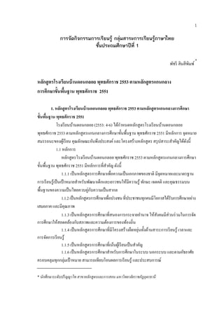 1

             การจัดกิจกรรมการเรียนรู กลุมสาระการเรียนรูภาษาไทย
                            ชั้นประถมศึกษาปที่ 1

                                                                                                    *
                                                                               พัชรี สิ มสี พิมพ์


หลกสูตรโรงเรียนบ้ านดอนกลอย พุทธศักราช 2553 ตามหลักสู ตรแกนกลาง
   ั
การศึกษาขั้นพืนฐาน พุทธศักราช 2551
              ้

          1. หลักสู ตรโรงเรียนบ้ านดอนกลอย พุทธศักราช 2553 ตามหลักสู ตรแกนกลางการศึกษา
ข้นพนฐาน พุทธศักราช 2551
   ั ื้
                         ้                          ้ ํ
             โรงเรียนบานดอนกลอย (2553: 4-6) ไดกาหนดหลกสูตรโรงเรี ยนบานดอนกลอย
                                                               ั              ้
พุทธศักราช 2553 ตามหลักสู ตรแกนกลางการศึกษาขั้นพื้นฐาน พุทธศักราช 2551 มีหลกการ จุดหมาย
                                                                                   ั
สมรรถนะของผูเ้ รี ยน คุณลกษณะอนพงประสงค์ และโครงสร้างหลักสูตร สรุ ปสาระสําคัญได้ดงนี้
                             ั           ั ึ                                              ั
             1.1 หลกการ
                     ั
                 หลักสู ตรโรงเรี ยนบานดอนกลอย พุทธศักราช 2553 ตามหลักสูตรแกนกลางการศึกษา
                                          ้
ขั้นพื้นฐาน พุทธศักราช 2551 มีหลักการที่สาคัญ ดังนี้
                                             ํ
                 1.1.1 เป็ นหลักสู ตรการศึกษาเพื่อความเป็ นเอกภาพของชาติ มีจุดหมายและมาตรฐาน
การเรียนรู้เป็นเป้าหมายสําหรับพัฒนาเด็กและเยาวชนให้มีความรู ้ ทักษะ เจตคติ และคุณธรรมบน
พื้นฐานของความเป็ นไทยควบคู่กบความเป็ นสากล
                                       ั
                 1.1.2 เป็ นหลักสูตรการศึกษาเพื่อปวงชน ที่ประชาชนทุกคนมีโอกาสได้รับการศึกษาอย่าง
เสมอภาค และมีคุณภาพ
                 1.1.3 เป็นหลกสูตรการศึกษาที่สนองการกระจายอานาจ ให้สงคมมีส่วนร่ วมในการจัด
                                   ั                                 ํ    ั
การศึกษาให้สอดคล้องกับสภาพและความต้องการของท้องถิ่น
                                                             ื ุ่ ั ้
                 1.1.4 เป็นหลกสูตรการศึกษาที่มีโครงสร้างยดหยนท้ งดานสาระการเรียนรู้ เวลาและ
                                     ั
การจดการเรียนรู้
        ั
                 1.1.5 เป็นหลกสูตรการศึกษาที่เนนผเู ้ รียนเป็นสาคญ
                               ั                  ้              ํ ั
                 1.1.6 เป็นหลกสูตรการศึกษาสาหรับการศึกษาในระบบ นอกระบบ และตามอัธยาศัย
                                 ั              ํ
ครอบคลุมทุกกลุ่มเป้ าหมาย สามารถเทียบโอนผลการเรี ยนรู ้ และประสบการณ์

* นักศึกษาระดับปริ ญญาโท สาขาหลักสูตรและการสอน มหาวิทยาลยราชภัฏอุดรธานี
                                                        ั
 