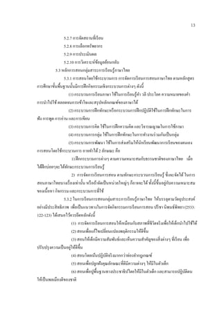 13

                  5.2.7 การจดสถานที่เรียน
                                 ั
                  5.2.8 การเลือกทรัพยากร
                  5.2.9 การประเมินผล
                  5.2.10 การวิเคราะห์ขอมูลย้อนกลับ
                                               ้
            5.3 หลกการสอนกลุ่มสาระการเรี ยนรู ้ภาษาไทย
                    ั
                  5.3.1 การสอนโดยใชกระบวนการ การจดการเรียนการสอนภาษาไทย ตามหลักสูตร
                                           ้                       ั
การศึกษาขั้นพื้นฐานน้ นมีการฝึ กกิจกรรมเชิงกระบวนการต่างๆ ดังนี้
                           ั
                      (1) กระบวนการเรี ยนภาษา ใช้ในการเรี ยนรู ้คา วลี ประโยค ความหมายของคํา
                                                                        ํ
การนาไปใช้ ตลอดจนการเขาใจและสรุปหลกเกณฑของภาษาได้
       ํ                           ้                     ั     ์
                      (2) กระบวนการฝึกทกษะหรือกระบวนการฝึกปฏิบติใชในการฝึกทกษะในการ
                                                 ั                             ั ้          ั
ฟัง การพูด การอ่าน และการเขียน
                      (3) กระบวนการคิด ใชในการฝึกความคิด และวจารณญาณในการใชภาษา
                                                     ้                     ิ                  ้
                      (4) กระบวนการกลุ่ม ใชในการฝึกทกษะในการทางานร่วมกนเป็นกล่ม
                                                           ้     ั           ํ       ั          ุ
                      (5) กระบวนการพฒนา ใชในการส่งเสริมใหนกเรียนพฒนาการเรียนของตนเอง
                                             ั               ้         ้ ั        ั
การสอนโดยใชกระบวนการ อาจทาได้ 2 ลกษณะ คือ
                ้                      ํ           ั
                          1) ฝึ กกระบวนการต่างๆ ตามความเหมาะสมกับธรรมชาติของภาษาไทย เมื่อ
ไดฝึกบ่อยๆจะไดทกษะกระบวนการเรียนรู้
   ้              ้ ั
                          2) การจัดการเรี ยนการสอน ตามทักษะกระบวนการเรี ยนรู ้ ซึ่ งจะจัดได้ ในการ
                                                                                       ู่ ั
สอนภาษาไทยบางเรื่ องเท่านั้น หรื อถ้าจัดเป็ นหน่วยใหญ่ๆ ก็อาจจะได้ ทั้งน้ ี ข้ ึนอยกบความเหมาะสม
ของเน้ือหา กิจกรรม และกระบวนการที่ใช้
                  5.3.2 ในการเรียนการสอนกลุ่มสาระการเรียนรู้ภาษาไทย ให้บรรลุตามวัตถุประสงค์
อย่างมีประสิ ทธิภาพ เพื่อเป็ นแนวทางในการจัดกิจกรรมการเรี ยนการสอน ปรี ชา นิพนธ์พิทยา (2533:
122-123) ไดเ้ สนอไวควรยดหลกดังนี้
                       ้ ึ ั
                                                                     ั
                          (1) การจดการเรียนการสอนใหเ้ หมือนกบสภาพที่ชีวิตจริ งเพื่อให้เด็กนําไปใช้ได้
                                     ั
                          (2) สอนเพื่อแก้ไขเปลี่ยนแปลงพฤติกรรมให้ดีข้ ึน
                          (3) สอนให้เด็กมีความสัมพันธ์และเห็นความสําคัญของสิ่ งต่างๆ ที่เรี ยน เพื่อ
                        ่
ปรับปรุ งความเป็ นอยูให้ดีข้ ึน
                          (4) สอนโดยเนนปฏิบติจริ งมากกว่าท่องจํากฎเกณฑ์
                                         ้             ั
                          (5) สอนเพื่อปลูกฝังคุณลักษณะที่ดีมีความต่างๆ ใหมีในตวเดก
                                                                                ้   ั ็
                          (6) สอนเพื่อปูพ้ืนฐานทางประชาธิปไตยให้มีในตัวเด็ก และสามารถปฏิบติตน     ั
ให้เป็ นพลเมืองดีของชาติ
 